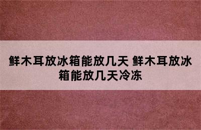 鲜木耳放冰箱能放几天 鲜木耳放冰箱能放几天冷冻